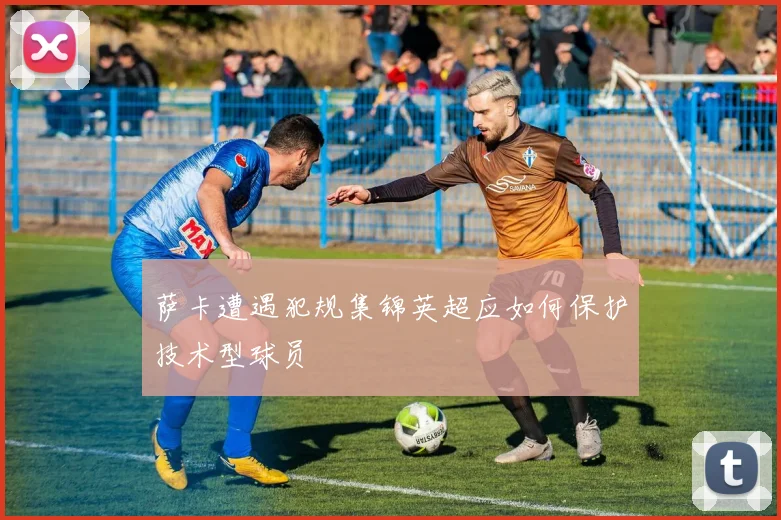 萨卡遭遇犯规集锦英超应如何保护技术型球员