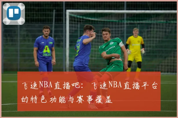 飞速NBA直播吧:飞速NBA直播平台的特色功能与赛事覆盖